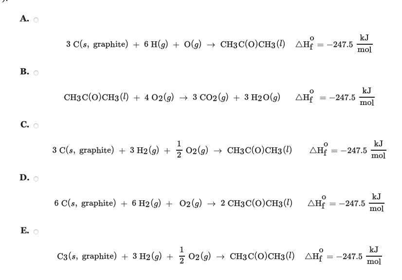 А.
kJ
3 C(s, graphite) + 6 H(g) + O(g) → CH3C(0)CH3 (1) AH
дне — -247.5
mol
СHз (0)СH3 (1)+402(9) > з сO2(9) + 3 H20()
ΔΗ
kJ
-247.5
mol
С.
kJ
-247.5
mol
1
3 C(s, graphite) + 3 H2 (g) +
5 02 (9) → CH3C(0)CH3 (1)
AH =
2
D.
6 C(s, graphite) + 6 H2(g) + 02(9) → 2 CH3C(0)CH3 (1)
AH =
kJ
-247.5
mol
Е.
1
kJ
C3 (s, graphite) + 3 H2 (g) +
3 02(9) > снзС(0)CH3(1) днf — — 247.5
2 02(9)
mol
B.
