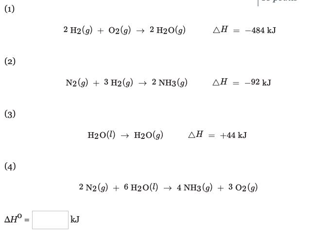 (1)
2 H2(g) + 02(g)
→ 2 H2O(g)
AH
-484 kJ
(2)
N2 (g) + 3 H2(g) → 2 NH3 (g)
ΔΗ
-92 kJ
%3D
(3)
H20(1) → H2O(g)
AH = +44 kJ
(4)
2 N2(g) + 6 H20(1) → 4 NH3(g) + 3 02 (g)
AH :
kJ
