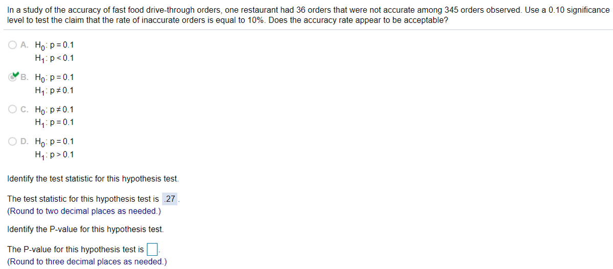 In a study of the accuracy of fast food drive-through orders, one restaurant had 36 orders that were not accurate among 345 orders observed. Use a 0.10 significance
level to test the claim that the rate of inaccurate orders is equal to 10%. Does the accuracy rate appear to be acceptable?
O A. Ho: p = 0.1
H1:p<0.1
B. Ho: p= 0.1
H1: p#0.1
Ос. Но: р#0.1
H,:p= 0.1
O D. Ho: p = 0.1
H,:p>0.1
Identify the test statistic for this hypothesis test.
The test statistic for this hypothesis test is .27
(Round to two decimal places as needed.)
Identify the P-value for this hypothesis test.
The P-value for this hypothesis test is
(Round to three decimal places as needed.)
