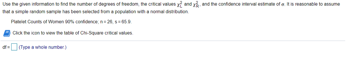 Use the given information to find the number of degrees of freedom, the critical values x?
and
x3, and the confidence interval estimate of o. It is reasonable to assume
that a simple random sample has been selected from a population with a normal distribution.
Platelet Counts of Women 90% confidence; n = 26, s = 65.9.
Click the icon to view the table of Chi-Square critical values.
df =(Type a whole number.)
