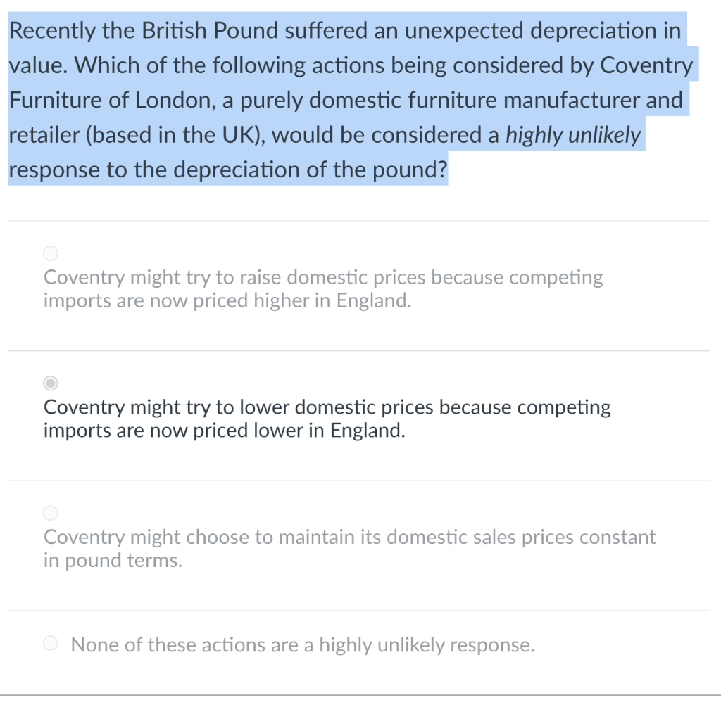 Recently the British Pound suffered an unexpected depreciation in
value. Which of the following actions being considered by Coventry
Furniture of London, a purely domestic furniture manufacturer and
retailer (based in the UK), would be considered a highly unlikely
response to the depreciation of the pound?
Coventry might try to raise domestic prices because competing
imports are now priced higher in England.
Coventry might try to lower domestic prices because competing
imports are now priced lower in England.
Coventry might choose to maintain its domestic sales prices constant
in pound terms.
None of these actions are a highly unlikely response.
