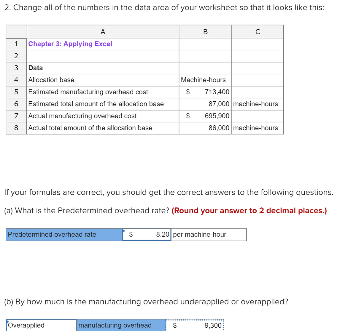 2. Change all of the numbers in the data area of your worksheet so that it looks like this:
A
C
1
Chapter 3: Applying Excel
3
Data
4
Allocation base
Machine-hours
Estimated manufacturing overhead cost
2$
713,400
6.
Estimated total amount of the allocation base
87,000 machine-hours
7
Actual manufacturing overhead cost
2$
695,900
8
Actual total amount of the allocation base
86,000 machine-hours
If your formulas are correct, you should get the correct answers to the following questions.
(a) What is the Predetermined overhead rate? (Round your answer to 2 decimal places.)
Predetermined overhead rate
$
8.20 per machine-hour
(b) By how much is the manufacturing overhead underapplied or overapplied?
Overapplied
manufacturing overhead
$
9,300
%24
