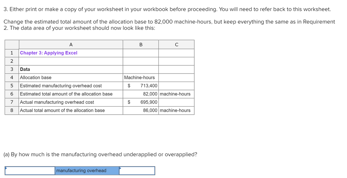 3. Either print or make a copy of your worksheet in your workbook before proceeding. You will need to refer back to this worksheet.
Change the estimated total amount of the allocation base to 82,000 machine-hours, but keep everything the same as in Requirement
2. The data area of your worksheet should now look like this:
A
C
1
Chapter 3: Applying Excel
2
3
Data
4
Allocation base
Machine-hours
Estimated manufacturing overhead cost
$
713,400
Estimated total amount of the allocation base
82,000 machine-hours
7
Actual manufacturing overhead cost
$
695,900
8
Actual total amount of the allocation base
86,000 machine-hours
(a) By how much is the manufacturing overhead underapplied or overapplied?
manufacturing overhead
