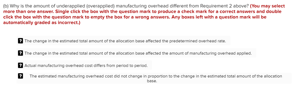 (b) Why is the amount of underapplied (overapplied) manufacturing overhead different from Requirement 2 above? (You may select
more than one answer. Single click the box with the question mark to produce a check mark for a correct answers and double
click the box with the question mark to empty the box for a wrong answers. Any boxes left with a question mark will be
automatically graded as incorrect.)
? The change in the estimated total amount of the allocation base affected the predetermined overhead rate.
? The change in the estimated total amount of the allocation base affected the amount of manufacturing overhead applied.
? Actual manufacturing overhead cost differs from period to period.
The estimated manufacturing overhead cost did not change in proportion to the change in the estimated total amount of the allocation
base.
