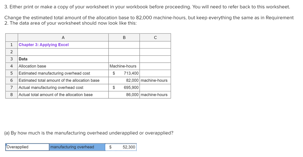 3. Either print or make a copy of your worksheet in your workbook before proceeding. You will need to refer back to this worksheet.
Change the estimated total amount of the allocation base to 82,000 machine-hours, but keep everything the same as in Requirement
2. The data area of your worksheet should now look like this:
A
В
C
1
Chapter 3: Applying Excel
2
3
Data
4
Allocation base
Machine-hours
Estimated manufacturing overhead cost
2$
713,400
Estimated total amount of the allocation base
82,000 machine-hours
7
Actual manufacturing overhead cost
$
695,900
8
Actual total amount of the allocation base
86,000 machine-hours
(a) By how much is the manufacturing overhead underapplied or overapplied?
Overapplied
manufacturing overhead
$
52,300

