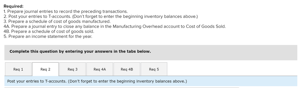 Required:
1. Prepare journal entries to record the preceding transactions.
2. Post your entries to T-accounts. (Don't forget to enter the beginning inventory balances above.)
3. Prepare a schedule of cost of goods manufactured.
4A. Prepare a journal entry to close any balance in the Manufacturing Overhead account to Cost of Goods Sold.
4B. Prepare a schedule of cost of goods sold.
5. Prepare an income statement for the year.
Complete this question by entering your answers in the tabs below.
Req 1
Req 2
Req 3
Req 4A
Req 4B
Req 5
Post your entries to T-accounts. (Don't forget to enter the beginning inventory balances above.)
