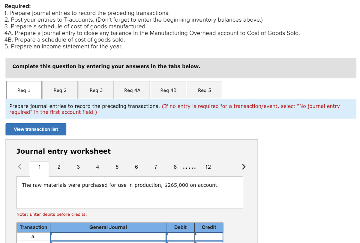 Required:
1. Prepare journal entries to record the preceding transactions.
2. Post your entries to T-accounts. (Don't forget to enter the beginning inventory balances above.)
3. Prepare a schedule of cost of goods manufactured.
4A. Prepare a journal entry to close any balance in the Manufacturing Overhead account to Cost of Goods Sold.
4B. Prepare a schedule of cost of goods sold.
5. Prepare an income statement for the year.
Complete this question by entering your answers in the tabs below.
Req 1
Req 2
Req 3
Req 4A
Req 4B
Req 5
Prepare journal entries to record the preceding transactions. (If no entry is required for a transaction/event, select "No journal entry
required" in the first account field.)
View transaction list
Journal entry worksheet
1
3
4 5 6
7
8
12
>
The raw materials were purchased for use in production, $265,000 on account.
Note: Enter debits before credits.
Transaction
General Journal
Debit
Credit
а.
