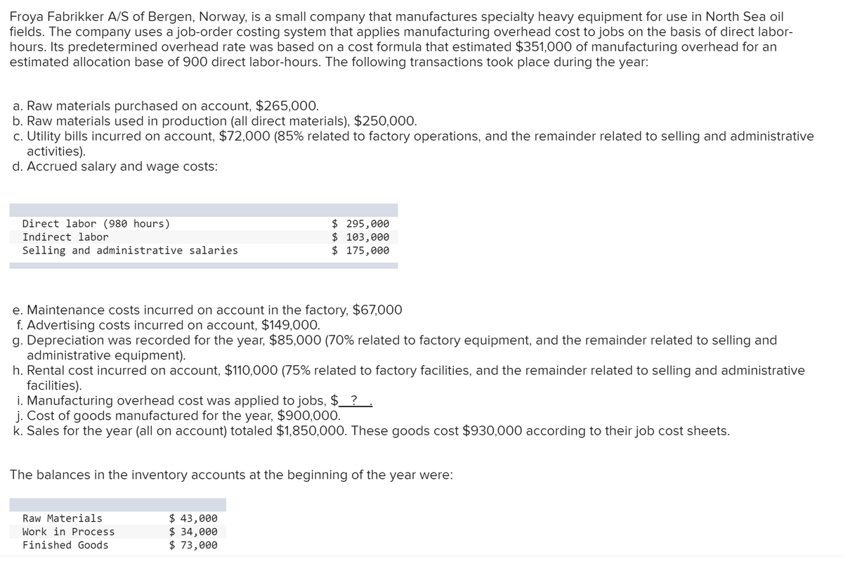 Froya Fabrikker A/S of Bergen, Norway, is a small company that manufactures specialty heavy equipment for use in North Sea oil
fields. The company uses a job-order costing system that applies manufacturing overhead cost to jobs on the basis of direct labor-
hours. Its predetermined overhead rate was based on a cost formula that estimated $351,000 of manufacturing overhead for an
estimated allocation base of 900 direct labor-hours. The following transactions took place during the year:
a. Raw materials purchased on account, $265,000.
b. Raw materials used in production (all direct materials), $250,000.
c. Utility bills incurred on account, $72,000 (85% related to factory operations, and the remainder related to selling and administrative
activities).
d. Accrued salary and wage costs:
Direct labor (980 hours)
$ 295,000
$ 103,000
$ 175,000
Indirect labor
Selling and administrative salaries
e. Maintenance costs incurred on account in the factory, $67,000
f. Advertising costs incurred on account, $149,000.
g. Depreciation was recorded for the year, $85,000 (70% related to factory equipment, and the remainder related to selling and
administrative equipment).
h. Rental cost incurred on account, $110,000 (75% related to factory facilities, and the remainder related to selling and administrative
facilities).
i. Manufacturing overhead cost was applied to jobs, $_ ?.
j. Cost of goods manufactured for the year, $900,000.
k. Sales for the year (all on account) totaled $1,850,000. These goods cost $930,000 according to their job cost sheets.
The balances in the inventory accounts at the beginning of the year were:
$ 43,000
$ 34,000
$ 73,000
Raw Materials
Work in Process
Finished Goods
