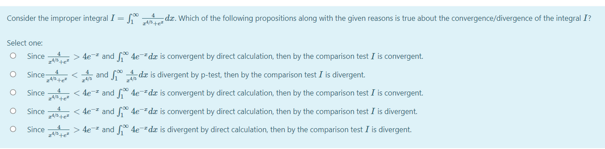 Consider the improper integral I = [° dx. Which of the following propositions along with the given reasons is true about the convergence/divergence of the integral I?
14/5+e=
Select one:
4
Since
> 4e- and f 4e¯dx is convergent by direct calculation, then by the comparison test I is convergent.
Since
4
4
and
da is divergent by p-test, then by the comparison test I is divergent.
z4/5+e=
z4/5
z4/5
4
Since
< 4e-* and
* 4edx is convergent by direct calculation, then by the comparison test I is convergent.
z4/5+e²
4
Since
< 4e-* and ° 4e-dx is convergent by direct calculation, then by the comparison test I is divergent.
z4/5+e"
Since
> 4e- and * 4e¯dx is divergent by direct calculation, then by the comparison test I is divergent.
