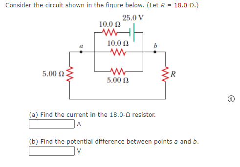 Consider the circuit shown in the figure below. (Let R = 18.0 0.)
25.0 V
10.0 2
10.0 N
5.00 n3
5.00 N
(a) Find the current in the 18.0-0 resistor.
|A
(b) Find the potential difference between points a and b.
V
