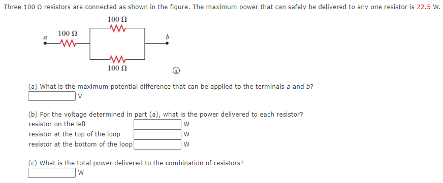 Three 100 0 resistors are connected as shown in the figure. The maximum power that can safely be delivered to any one resistor is 22.5 W.
100 N
100 2
100 N
(a) What is the maximum potential difference that can be applied to the terminals a and b?
|v
(b) For the voltage determined in part (a), what is the power delivered to each resistor?
resistor on the left
resistor at the top of the loop
resistor at the bottom of the loop
(c) What is the total power delivered to the combination of resistors?
