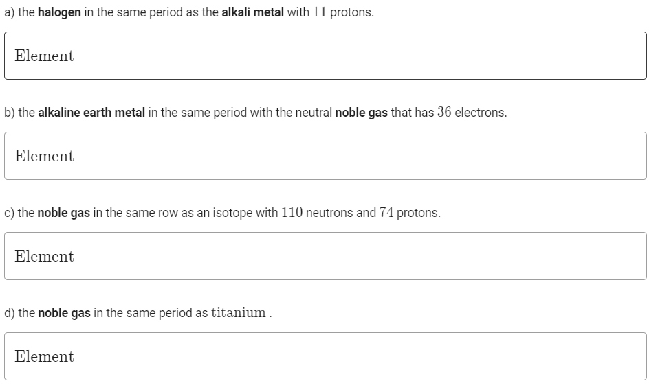 a) the halogen in the same period as the alkali metal with 11 protons.
Element
b) the alkaline earth metal in the same period with the neutral noble gas that has 36 electrons.
Element
c) the noble gas in the same row as an isotope with 110 neutrons and 74 protons.
Element
d) the noble gas in the same period as titanium.
Element
