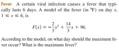 Fever A certain viral infection causes a fever that typi-
cally lasts 6 days. A model of the fever (in °F) on day x,
1sxs 6, is
14
F(4) = -
x? +
Ex + 96.
According to the model, on what day should the maximum fe-
ver occur? What is the maximum fever?
