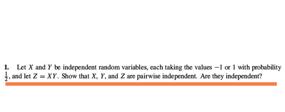 1. Let X and Y be independent random variables, each taking the values -1 or 1 with probability
1, and let Z = XY. Show that X, Y, and Z are pairwise independent. Are they independent?
