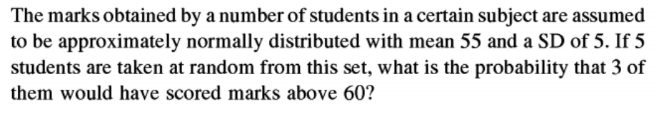 The marks obtained by a number of students in a certain subject are assumed
to be approximately normally distributed with mean 55 and a SD of 5. If 5
students are taken at random from this set, what is the probability that 3 of
them would have scored marks above 60?
