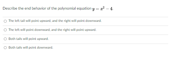 Describe the end behavior of the polynomial equation y = a2 – 4.
The left tail will point upward, and the right will point downward.
O The left will point downward, and the right will point upward.
O Both tails will point upward.
O Both tails will point downward.
