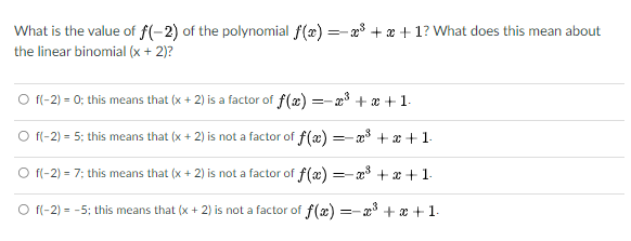 What is the value of f(-2) of the polynomial f(x) =-a + x + 1? What does this mean about
the linear binomial (x + 2)?
O f(-2) = 0; this means that (x + 2) is a factor of f(x) =-3+ x + 1.
O fl-2) = 5; this means that (x + 2) is not a factor of f(æ) =-a + æ +1.
O f(-2) = 7; this means that (x + 2) is not a factor of f(æ) = + x + 1.
O f(-2) = -5; this means that (x + 2) is not a factor of f(æ) =-x + x + 1-
