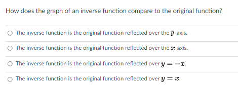 How does the graph of an inverse function compare to the original function?
The inverse function is the original function reflected over the y-axis.
The inverse function is the original function reflected over the a-axis.
O The inverse function is the original function reflected over y = -x.
O The inverse function is the original function reflected over y = x.
