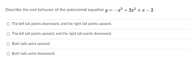 Describe the end behavior of the polynomial equation y = -x3 + 2x? +x – 2.
O The left tail points downward, and the right tail points upward.
The left tail points upward, and the right tail points downward.
Both tails point upward.
Both tails point downward.
