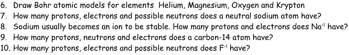 6. Draw Bohr atomic models for elements Helium, Magnesium, Oxygen and Krypton
7. How many protons, electrons and possible neutrons does a neutral sodium atom have?
8. Sodium usually becomes an ion to be stable. How many protons and electrons does Na* have?
9. How many protons, neutrons and electrons does a carbon-14 atom have?
10. How many protons, electrons and possible neutrons does F1 have?
