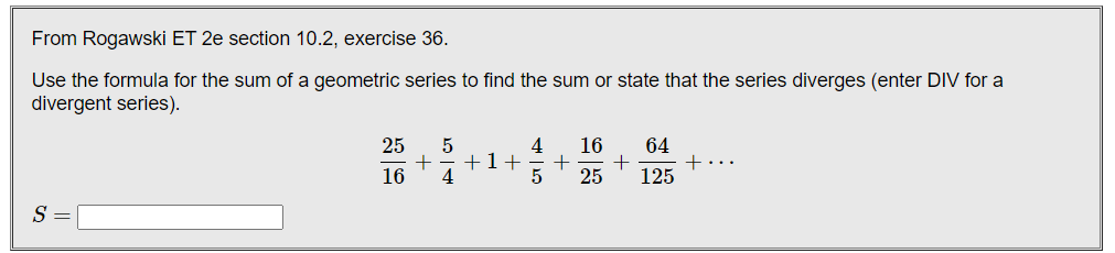 From Rogawski ET 2e section 10.2, exercise 36.
Use the formula for the sum of a geometric series to find the sum or state that the series diverges (enter DIV for a
divergent series).
25
16
64
+1+
4
16
25
125
S
+
