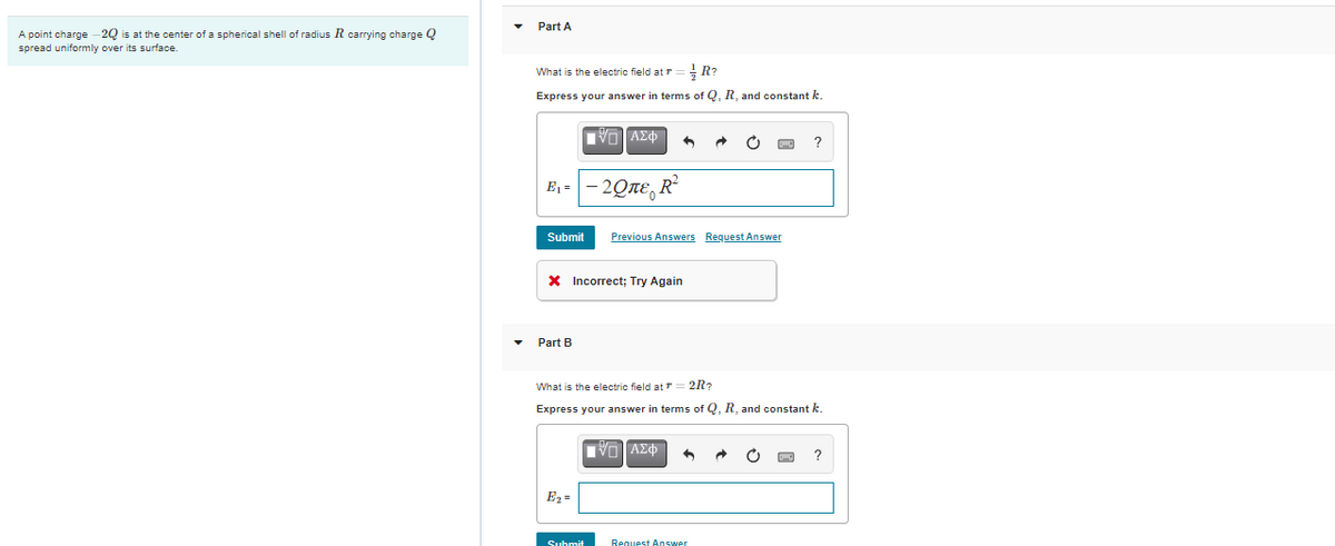 Part A
A point charge -2Q is at the center of a spherical shell of radius R carrying charge Q
spread uniformly over its surface.
What is the electric field at r = R?
Express your answer in terms of Q, R, and constant k.
VO AE
?
E1 =
20ле, R
Submit
Previous Answers Request Answer
X Incorrect; Try Again
Part B
What is the electric field atT
2R?
Express your answer in terms of Q, R, and constant k.
?
E2 =
Suhmit
Request Answer
