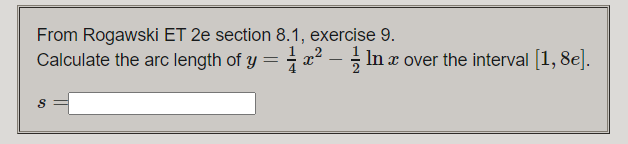 From Rogawski ET 2e section 8.1, exercise 9.
Calculate the arc length of y = - x - In x over the interval [1, 8e].
