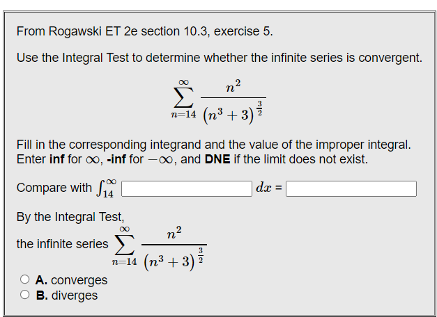 From Rogawski ET 2e section 10.3, exercise 5.
Use the Integral Test to determine whether the infinite series is convergent.
n?
n=14 (n3 + 3) ?
Fill in the corresponding integrand and the value of the improper integral.
Enter inf for o, -inf for -0o, and DNE if the limit does not exist.
Compare with S
|dx =|
By the Integral Test,
n2
the infinite series )
3
n=14 (n³ + 3) ?
A. converges
O B. diverges
