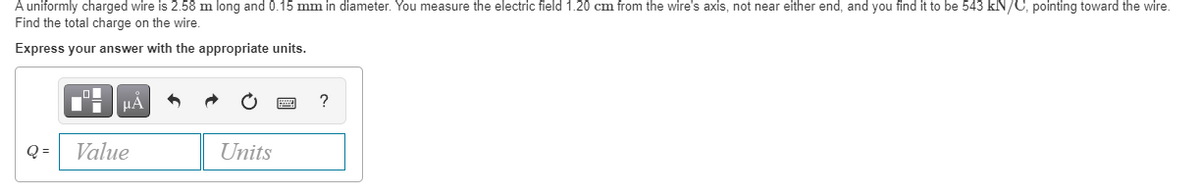 A uniformly charged wire is 2.58 m long and 0.15 mm in diameter. You measure the electric field 1.20 cm from the wire's axis, not near either end, and you find it to be 543 kN/C, pointing toward the wire.
Find the total charge on the wire.
Express your answer with the appropriate units.
HẢ
?
Q =
Value
Units
