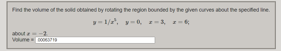 Find the volume of the solid obtained by rotating the region bounded by the given curves about the specified line.
y = 1/x°, y = 0,
x = 3,
x = 6;
%3D
about x = -2.
Volume = .00063719

