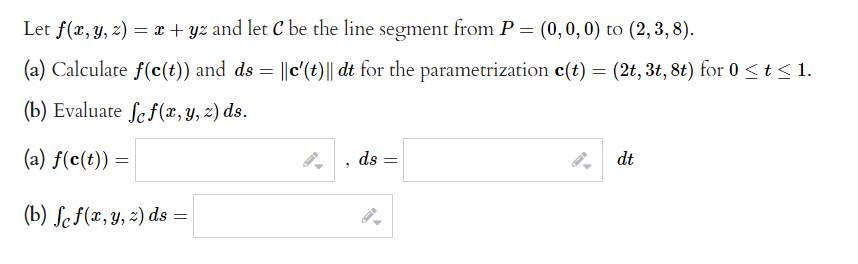 Let f(x, y, z) = x + yz and let C be the line segment from P = (0,0,0) to (2, 3, 8).
(a) Calculate f(c(t)) and ds = ||c'(t)|| dt for the parametrization c(t) = (2t, 3t, 8t) for 0 ≤ t ≤ 1.
(b) Evaluate fe f(x, y, z) ds.
(a) f(c(t)) =
(b) fc f(x, y, z) ds =
ds
dt