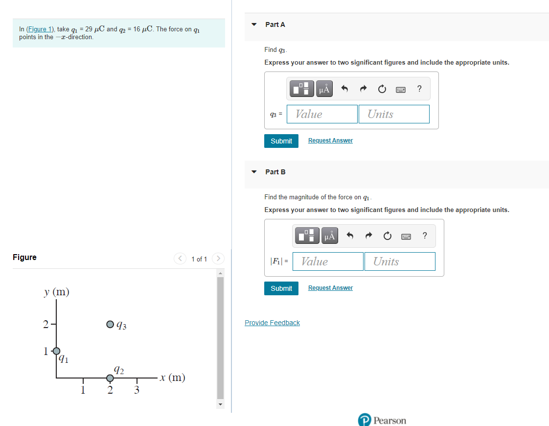 Part A
In (Figure 1), take q1 = 29 µC and q2 = 16 µC. The force on q1
points in the -x-direction.
Find q3
Express your answer to two significant figures and include the appropriate units.
?
Value
Units
q3 =
Submit
Request Answer
Part B
Find the magnitude of the force on q1
Express your answer to two significant figures and include the appropriate units.
HẢ
?
Figure
<) 1 of 1 >
|F| =
Value
Units
Submit
Request Answer
у (m)
2-
Provide Feedback
[41
92
х (m)
P Pearson
