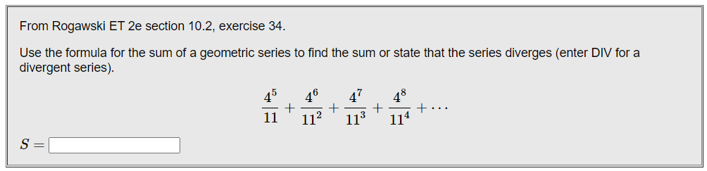 From Rogawski ET 2e section 10.2, exercise 34.
Use the formula for the sum of a geometric series to find the sum or state that the series diverges (enter DIV for a
divergent series).
45
46
47
48
+
114
11
11?
113
S =

