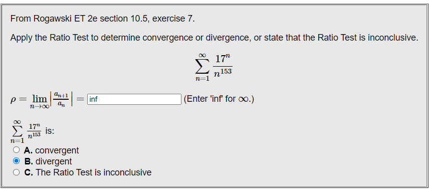From Rogawski ET 2e section 10.5, exercise 7.
Apply the Ratio Test to determine convergence or divergence, or state that the Ratio Test is inconclusive.
17"
n153
n=
lim
= inf
(Enter 'inf for o.)
n00
17"
is:
153
A. convergent
B. divergent
C. The Ratio Test is inconclusive
