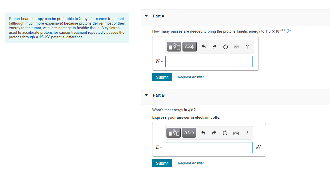 Part A
Proton-beam therapy can be preferable to X rays for cancer treatment
(although much more expensive) because protons deliver most of their
energy to the tumor, with less damage to healthy tissue. A cyclotron
used to accelerate protons for cancer treatment repeatedly passes the
protons through a 15-kV potential difference.
How many passes are needed to bring the protons' kinetic energy to 1.5 x 10-11 J?
V ΑΣφ
N =
Submit
Request Answer
Part B
What's that energy in eV?
Express your answer in electron volts.
?
E =
eV
Submit
Request Answer
