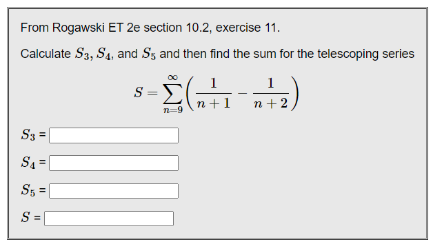 From Rogawski ET 2e section 10.2, exercise 11.
Calculate S3, S4, and S5 and then find the sum for the telescoping series
1
1
S =
n +1
n + 2
n=9
S3 =
S4 =
%3D
S5 =
S =

