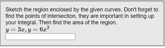 Sketch the region enclosed by the given curves. Don't forget to
find the points of intersection, they are important in setting up
your integral. Then find the area of the region.
y = 3x, y = 6x?
