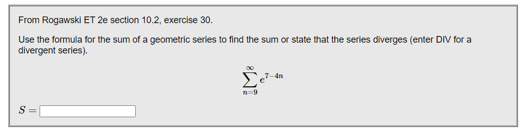 From Rogawski ET 2e section 10.2, exercise 30.
Use the formula for the sum of a geometric series to find the sum or state that the series diverges (enter DIV for a
divergent series).
7–4n
n=9
S
