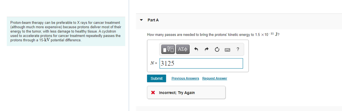 Part A
Proton-beam therapy can be preferable to X rays for cancer treatment
(although much more expensive) because protons deliver most of their
energy to the tumor, with less damage to healthy tissue. A cyclotron
used to accelerate protons for cancer treatment repeatedly passes the
protons through a 15-kV potential difference.
How many passes are needed to bring the protons' kinetic energy to 1.5 x 10-11 J?
?
N = 3125
Submit
Previous Answers Request Answer
X Incorrect; Try Again
