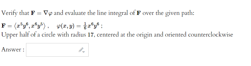 Verify that F = Vy and evaluate the line integral of F over the given path:
4(x,y) = ½ x³y6;
F = (x³y6, x6y5),
Upper half of a circle with radius 17, centered at the origin and oriented counterclockwise
Answer: