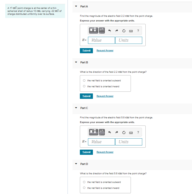 Part A
A 17-nC point charge is at the center of a thin
spherical shell of radius 10 cm, carrying -22 nC of
charge distributed uniformly over its surface.
Find the magnitude of the electric field 2.2 cm from the point charge.
Express your answer with the appropriate units.
?
E= Value
Units
Submit
Request Answer
Part B
What is the direction of the field 2.2 cm from the point charge?
the net field is oriented outward
the net field is oriented inward
Submit
Request Answer
Part C
Find the magnitude of the electric field 5.6 cm from the point charge.
Express your answer with the appropriate units.
?
E= Value
Units
Submit
Request Answer
Part D
What is the direction of the field 5.6 cm from the point charge?
the net field is oriented outward
the net field is oriented inward
