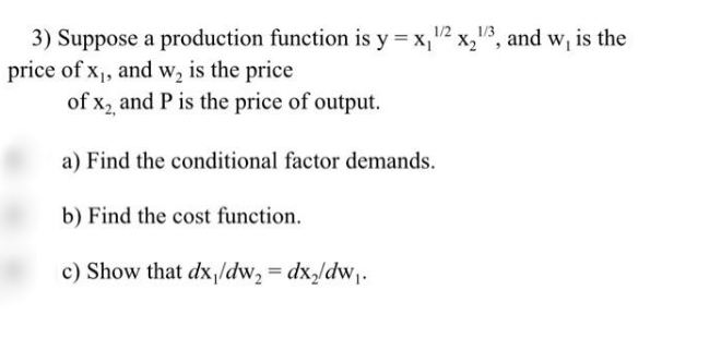 3) Suppose a production function is y = x,"² x,", and w, is the
price of x, and w, is the price
of X2,
and P is the price of output.
a) Find the conditional factor demands.
b) Find the cost function.
c) Show that dx,/dw, = dx,/dw,.
