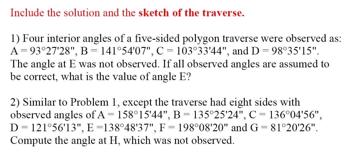 Include the solution and the sketch of the traverse.
1) Four interior angles of a five-sided polygon traverse were observed as:
A= 93°27'28", B = 141°54'07", C = 103°33'44", and D = 98°35'15".
The angle at E was not observed. If all observed angles are assumed to
be correct, what is the value of angle E?
2) Similar to Problem 1, except the traverse had eight sides with
observed angles of A = 158°15'44", B = 135°25'24", C= 136°04'56",
D = 121°56'13", E =138°48'37", F = 198°08'20" and G = 81°20'26".
Compute the angle at H, which was not observed.
%3D
