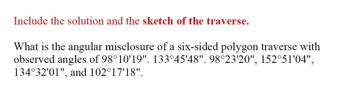 Include the solution and the sketch of the traverse.
What is the angular misclosure of a six-sided polygon traverse with
observed angles of 98°10'19". 133°45'48". 98°23'20", 152°51'04",
134°32'01", and 102°17'18".
