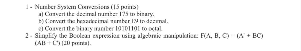 1 Number System Conversions (15 points)
a) Convert the decimal number 175 to binary.
b) Convert the hexadecimal number E9 to decimal.
c) Convert the binary number 10101101 to octal.
2- Simplify the Boolean expression using algebraic manipulation: F(A, B, C) = (A' + BC)
(ABC) (20 points).