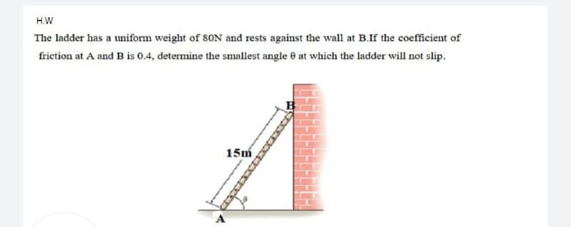 H.W
The ladder has a uniform weight of SON and rests against the wall at B.If the coefficient of
friction at A and B is 0.4, determine the smallest angle e at which the ladder will not slip.
15m
A
