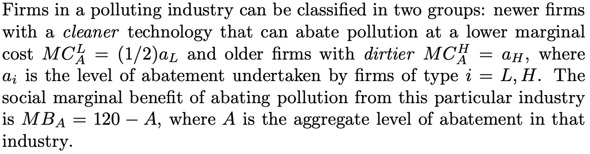 Firms in a polluting industry can be classified in two groups: newer firms
with a cleaner technology that can abate pollution at a lower marginal
cost MCk
a; is the level of abatement undertaken by firms of type i
social marginal benefit of abating pollution from this particular industry
is MBA
(1/2)aL and older firms with dirtier MCH
ан, where
L, H. The
120 – A, where A is the aggregate level of abatement in that
industry.
