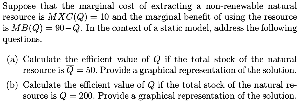 Suppose that the marginal cost of extracting a non-renewable natural
resource is MXC(Q)= 10 and the marginal benefit of using the resource
is MB(Q) = 90-Q. In the context of a static model, address the following
questions.
(a) Calculate the efficient value of Q if the total stock of the natural
resource is Q = 50. Provide a graphical representation of the solution.
(b) Calculate the efficient value of Q if the total stock of the natural re-
200. Provide a graphical representation of the solution.
source is Q
