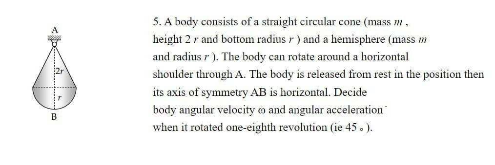 5. A body consists of a straight circular cone (mass m,
height 2 r and bottom radius r ) and a hemisphere (mass m
and radius r ). The body can rotate around a horizontal
shoulder through A. The body is released from rest in the position then
its axis of symmetry AB is horizontal. Decide
body angular velocity o and angular acceleration
B
when it rotated one-eighth revolution (ie 45 . ).
