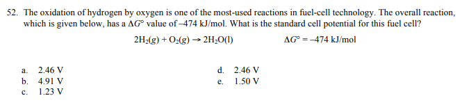 The oxidation of hydrogen by oxygen is one of the most-used reactions in fuel-cell technology. The overall reaction,
which is given below, has a AG° value of -474 kJ/mol. What is the standard cell potential for this fuel cell?
2H:(g) + O:(g) → 2H;O(1)
AG =-474 kJ/mol
2.46 V
d. 2.46 V
a.
b. 4.91 V
1.23 V
e.
1.50 V
c.
